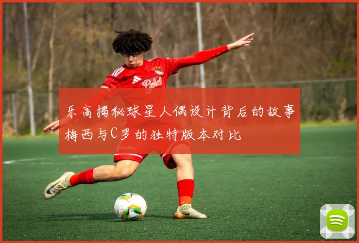 乐高揭秘球星人偶设计背后的故事梅西与C罗的独特版本对比