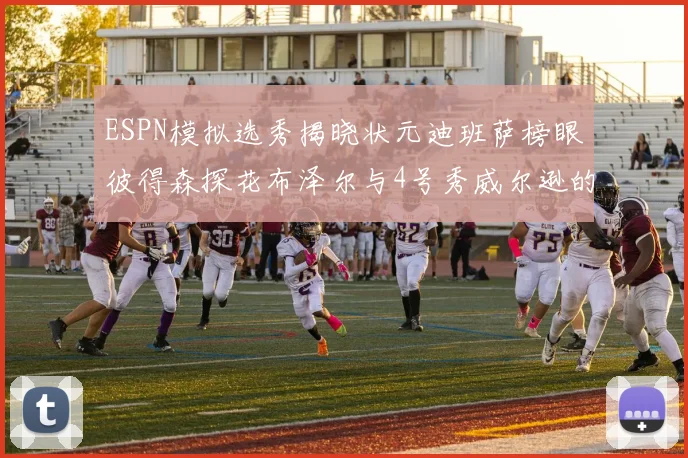 ESPN模拟选秀揭晓状元迪班萨榜眼彼得森探花布泽尔与4号秀威尔逊的精彩表现