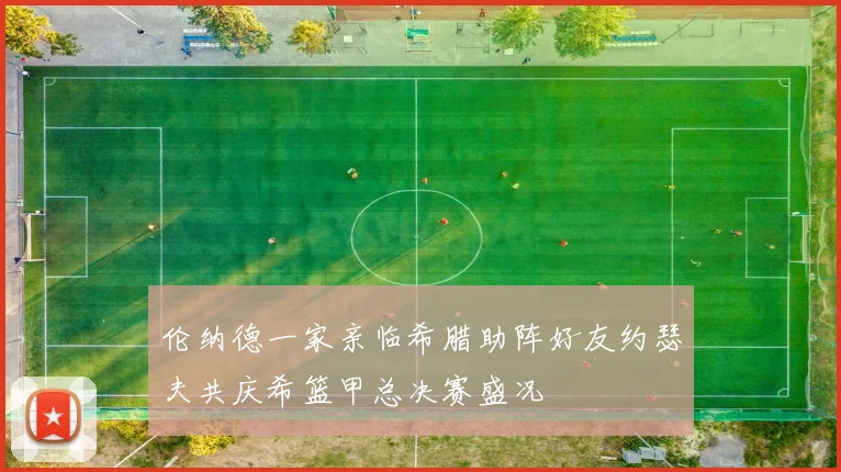 伦纳德一家亲临希腊助阵好友约瑟夫共庆希篮甲总决赛盛况