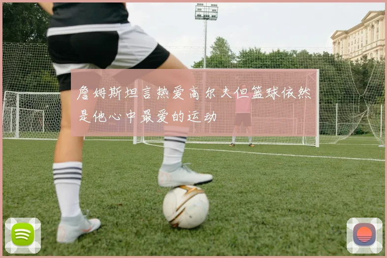 詹姆斯坦言热爱高尔夫但篮球依然是他心中最爱的运动