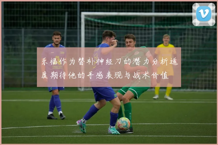 乐福作为替补神经刀的潜力分析适度期待他的手感表现与战术价值