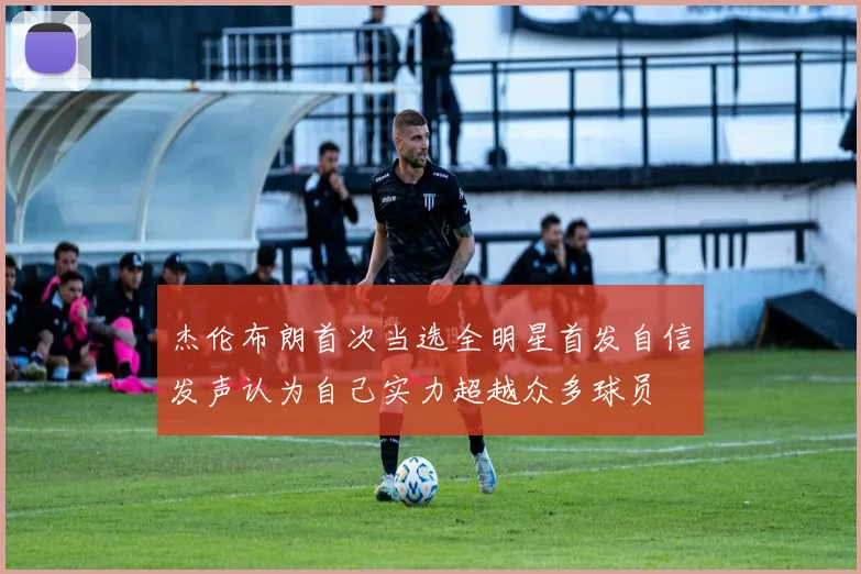 杰伦布朗首次当选全明星首发自信发声认为自己实力超越众多球员