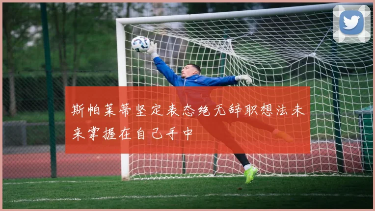 斯帕莱蒂坚定表态绝无辞职想法未来掌握在自己手中
