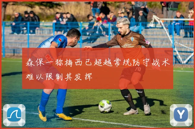 森保一称梅西已超越常规防守战术难以限制其发挥