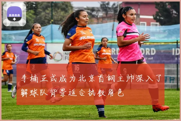 李楠正式成为北京首钢主帅深入了解球队背景适合执教角色
