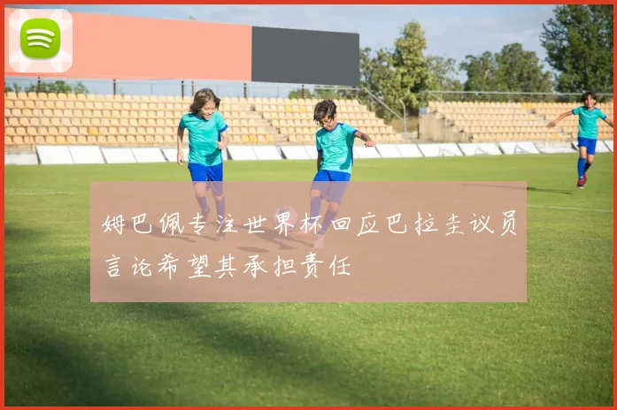 姆巴佩专注世界杯回应巴拉圭议员言论希望其承担责任