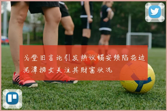 戈登旧言论引发热议锡安频陷花边泥潭捞女关注其财富状况