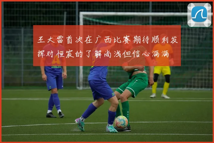 王大雷首次在广西比赛期待顺利发挥对恒宸的了解尚浅但信心满满