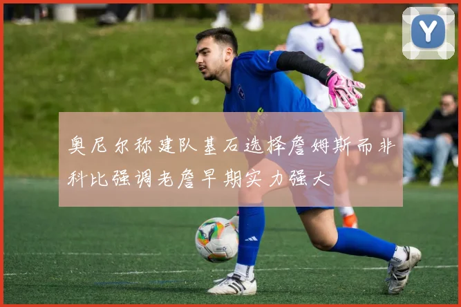 奥尼尔称建队基石选择詹姆斯而非科比强调老詹早期实力强大