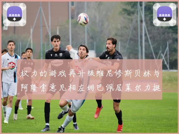 权力的游戏再升级维尼修斯贝林与阿隆索意见相左姆巴佩居莱尔力挺新势力