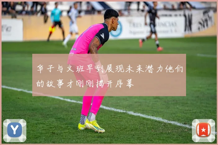 华子与文班早到展现未来潜力他们的故事才刚刚揭开序幕