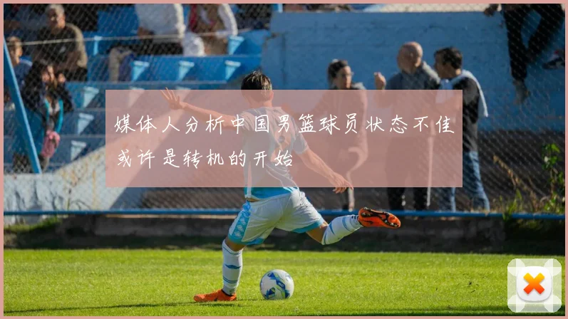 媒体人分析中国男篮球员状态不佳或许是转机的开始