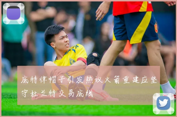 底特律帽子引发热议火箭重建应坚守杜兰特交易底线