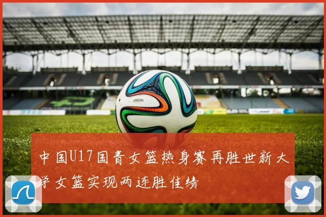 中国U17国青女篮热身赛再胜世新大学女篮实现两连胜佳绩
