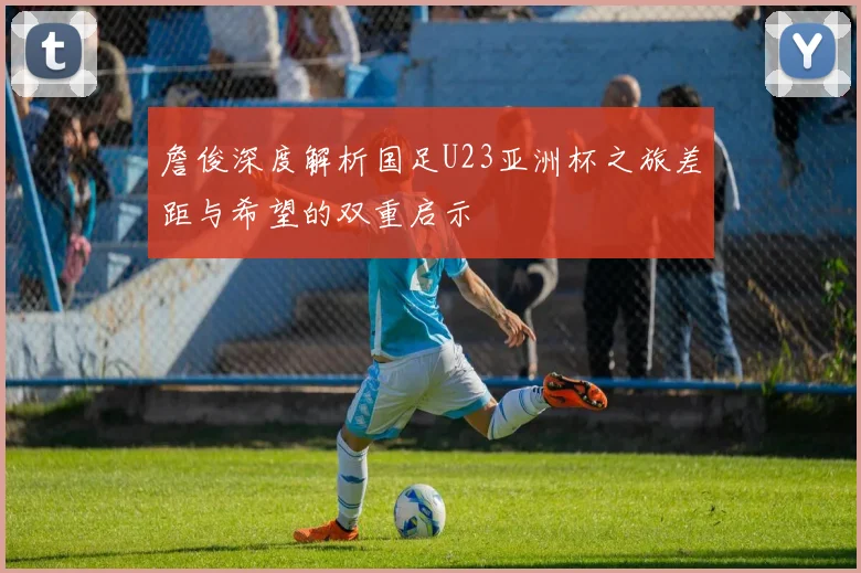 詹俊深度解析国足U23亚洲杯之旅差距与希望的双重启示