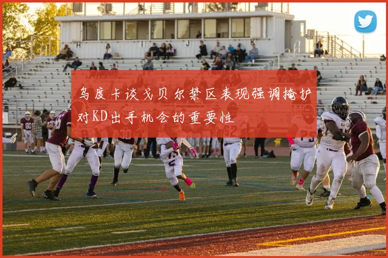 乌度卡谈戈贝尔禁区表现强调掩护对KD出手机会的重要性