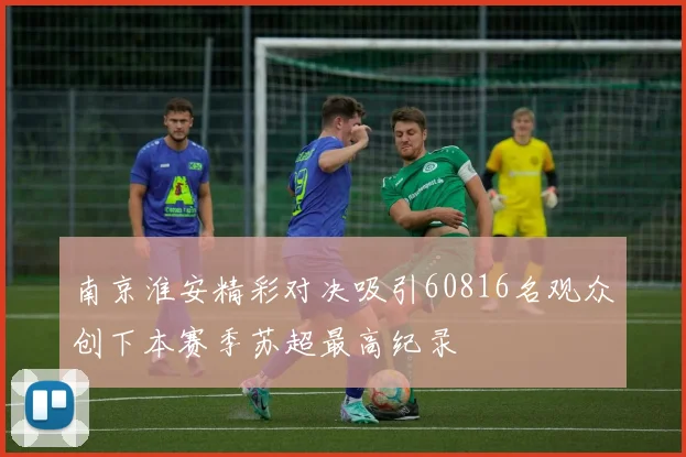 南京淮安精彩对决吸引60816名观众创下本赛季苏超最高纪录