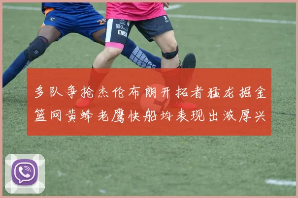 多队争抢杰伦布朗开拓者猛龙掘金篮网黄蜂老鹰快船均表现出浓厚兴趣