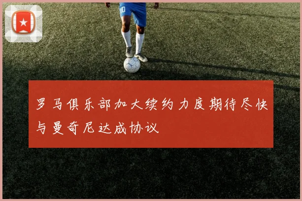 罗马俱乐部加大续约力度期待尽快与曼奇尼达成协议