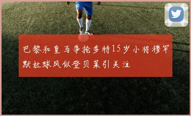 巴黎和皇马争抢多特15岁小将穆罕默杜球风似登贝莱引关注