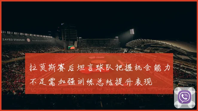 拉莫斯赛后坦言球队把握机会能力不足需加强训练总结提升表现