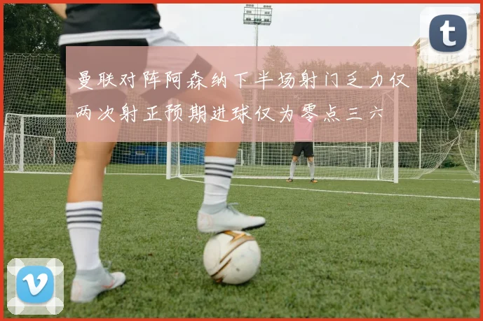 曼联对阵阿森纳下半场射门乏力仅两次射正预期进球仅为零点三六
