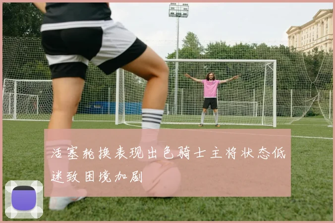 活塞轮换表现出色骑士主将状态低迷致困境加剧