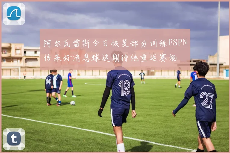 阿尔瓦雷斯今日恢复部分训练ESPN传来好消息球迷期待他重返赛场