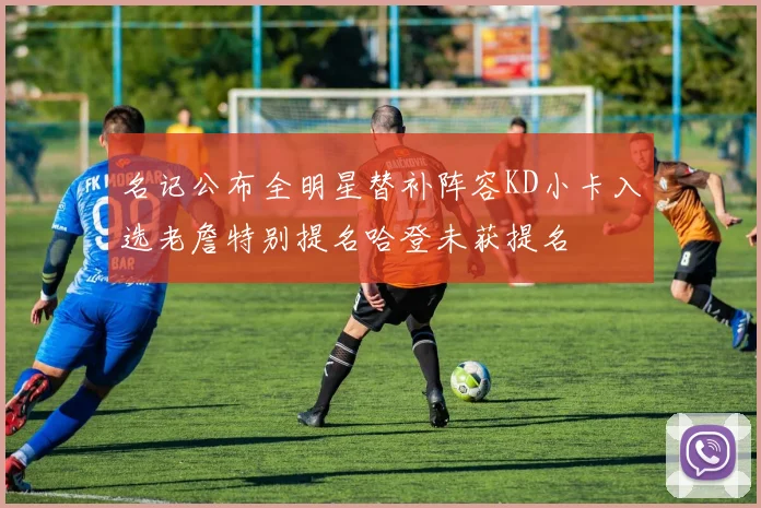名记公布全明星替补阵容KD小卡入选老詹特别提名哈登未获提名