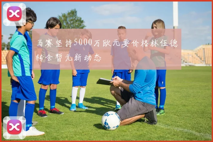 马赛坚持5000万欧元要价格林伍德转会暂无新动态