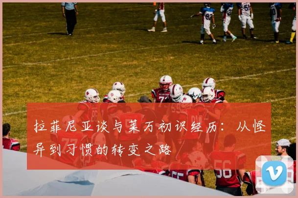 拉菲尼亚谈与莱万初识经历：从怪异到习惯的转变之路